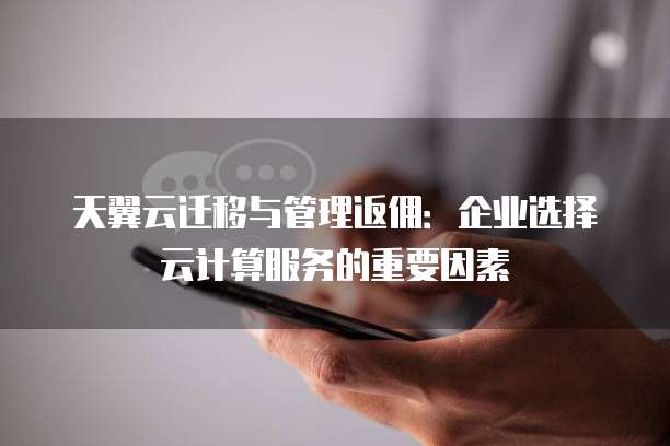 天翼云迁移与管理返佣:企业选择云计算服务的重要因素