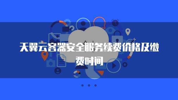 天翼云容器安全服务续费价格及缴费时间