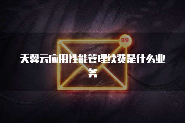 天翼云应用性能管理续费是什么业务