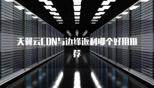 天翼云CDN与边缘返利哪个好用推荐