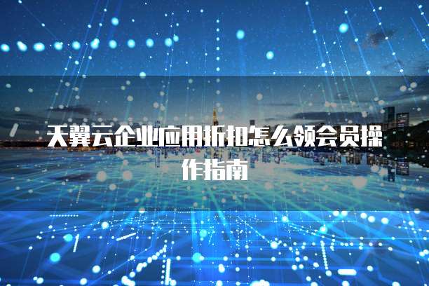 天翼云企业应用折扣怎么领会员操作指南