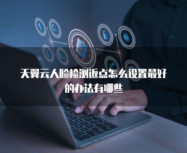 天翼云人脸检测返点怎么设置最好的办法有哪些