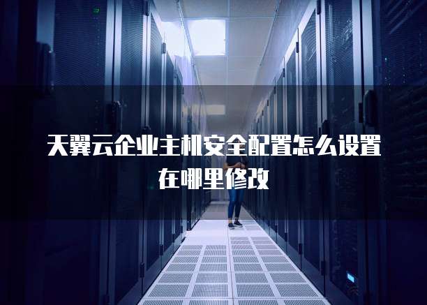 天翼云企业主机安全配置怎么设置在哪里修改