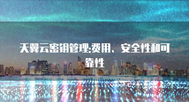 天翼云密钥管理:费用、安全性和可靠性