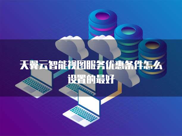 天翼云智能视图服务优惠条件怎么设置的最好