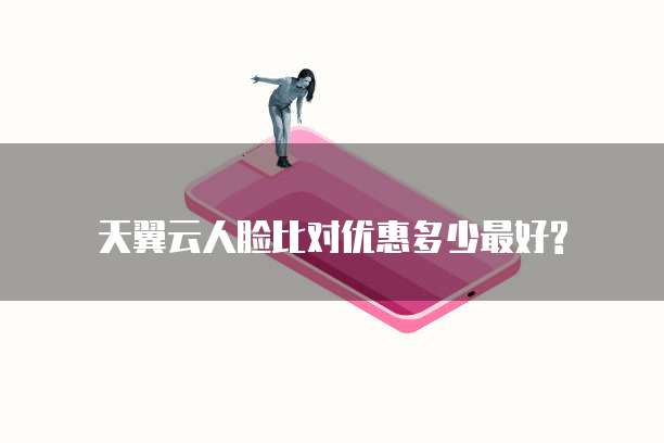 天翼云人脸比对优惠多少最好?