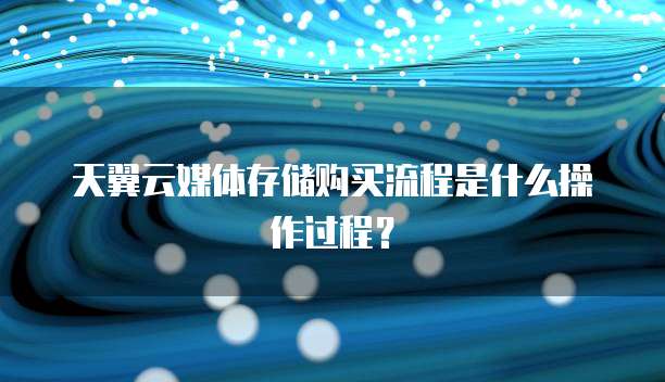 天翼云媒体存储购买流程是什么操作过程？