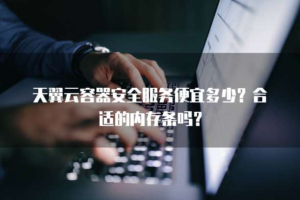 天翼云容器安全服务便宜多少?合适的内存条吗?