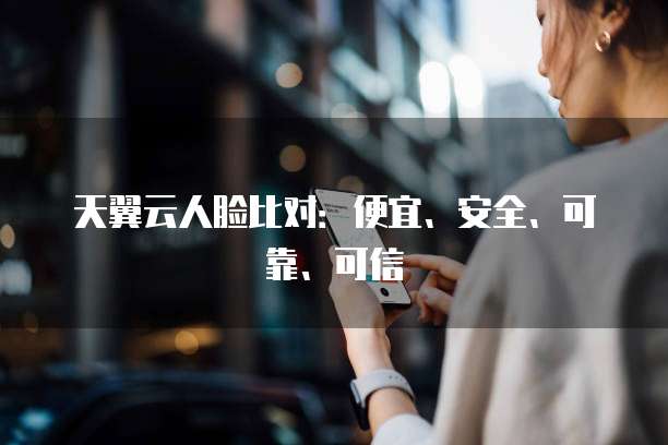 天翼云人脸比对:便宜、安全、可靠、可信