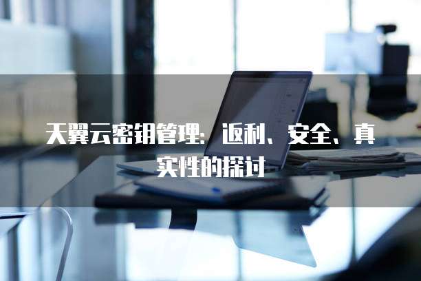 天翼云密钥管理:返利、安全、真实性的探讨