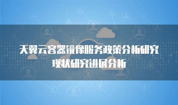 天翼云容器镜像服务政策分析研究现状研究进展分析