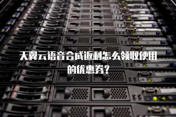 天翼云语音合成返利怎么领取使用的优惠券?