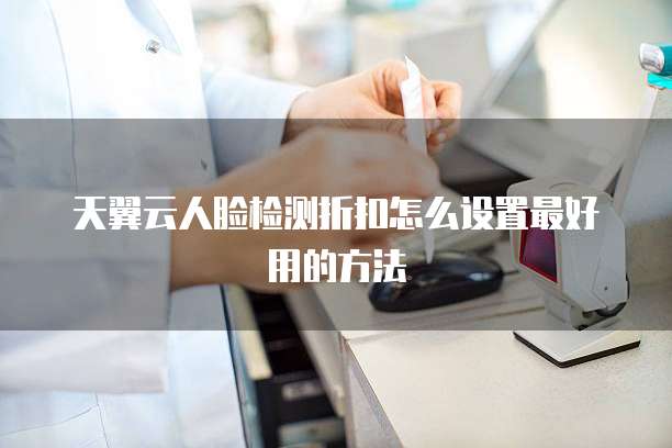 天翼云人脸检测折扣怎么设置最好用的方法
