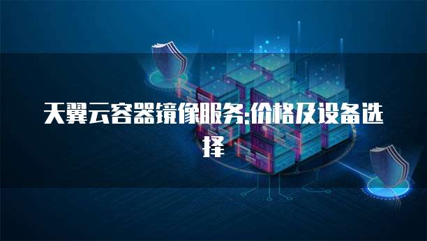 天翼云容器镜像服务:价格及设备选择