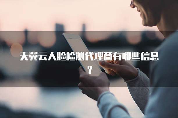 天翼云人脸检测代理商有哪些信息?