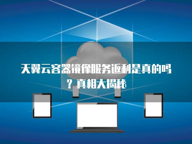 天翼云容器镜像服务返利是真的吗?真相大揭秘
