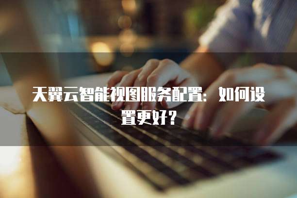 天翼云智能视图服务配置：如何设置更好？