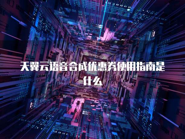 天翼云语音合成优惠券使用指南是什么