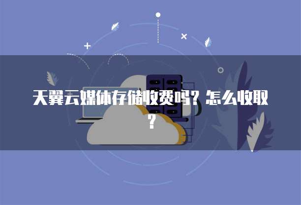 天翼云媒体存储收费吗?怎么收取?