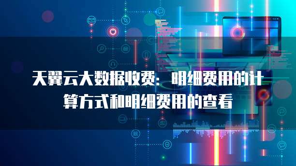 天翼云大数据收费:明细费用的计算方式和明细费用的查看