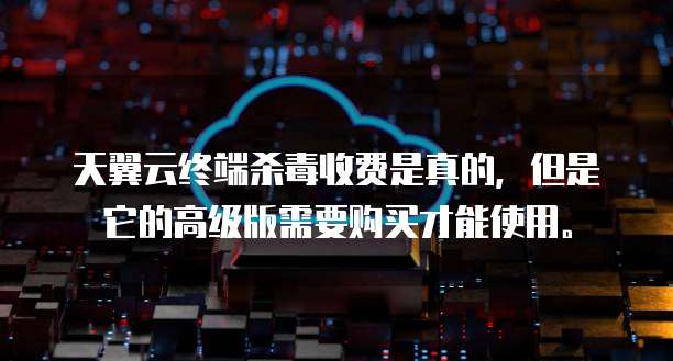 天翼云终端杀毒收费是真的,但是它的高级版需要购买才能使用。