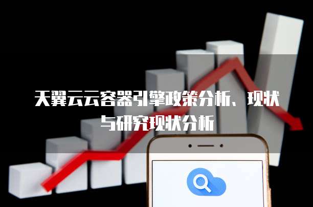 天翼云云容器引擎政策分析、现状与研究现状分析