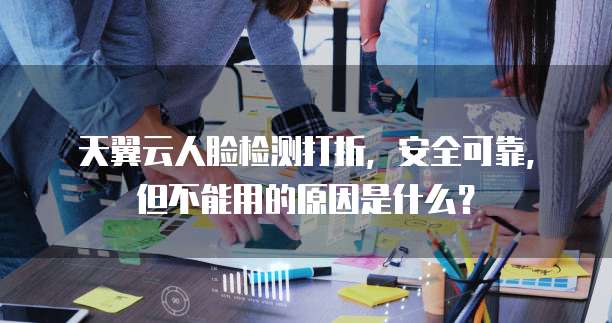 天翼云人脸检测打折,安全可靠,但不能用的原因是什么?