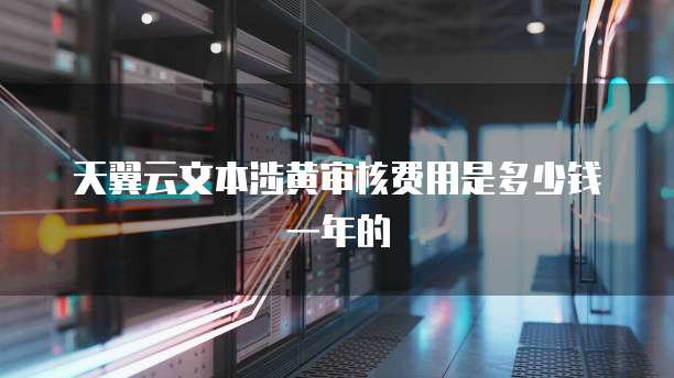 天翼云文本涉黄审核费用是多少钱一年的