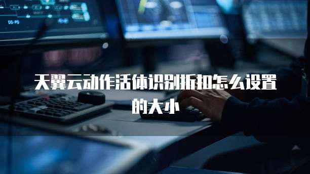 天翼云动作活体识别折扣怎么设置的大小