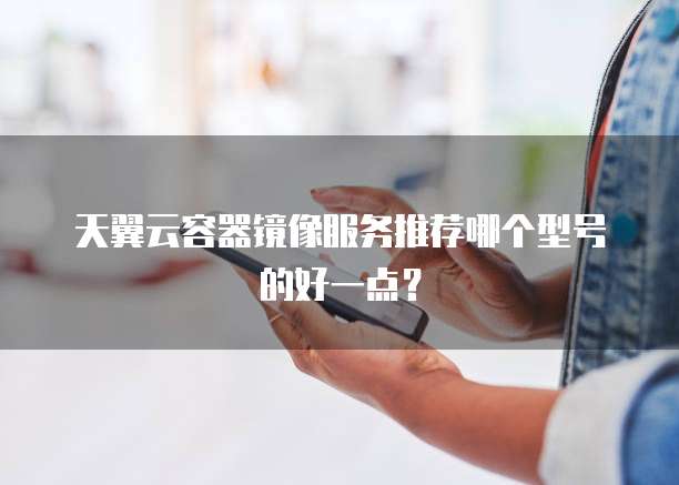 天翼云容器镜像服务推荐哪个型号的好一点?