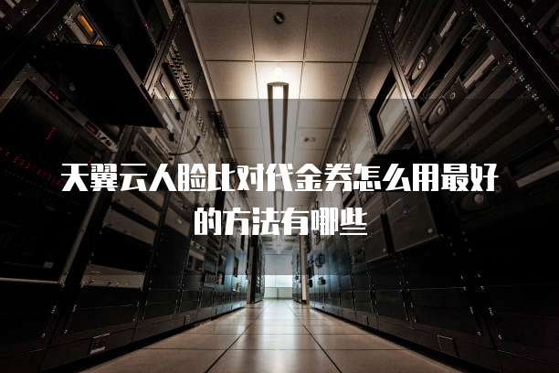天翼云人脸比对代金券怎么用最好的方法有哪些