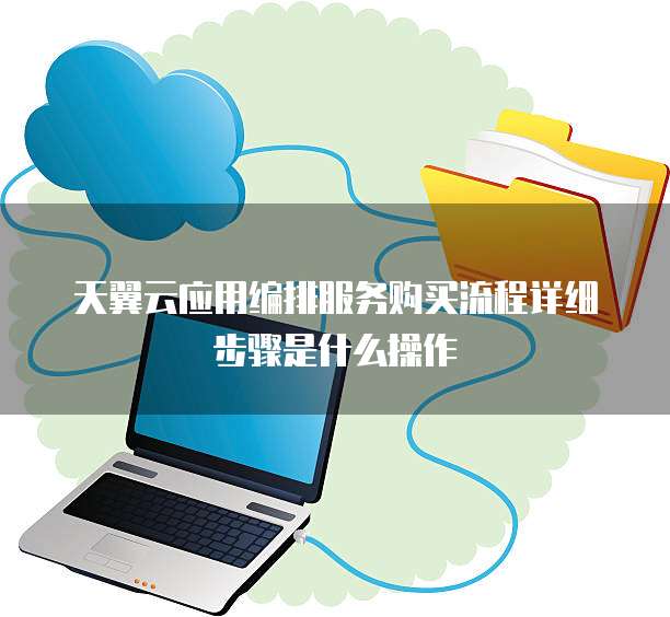 天翼云应用编排服务购买流程详细步骤是什么操作