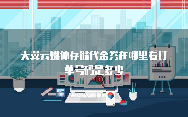 天翼云媒体存储代金券在哪里看订单号码是多少