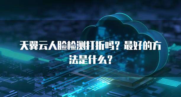 天翼云人脸检测打折吗?最好的方法是什么?
