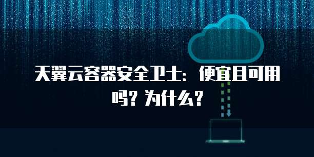 天翼云容器安全卫士:便宜且可用吗?为什么?