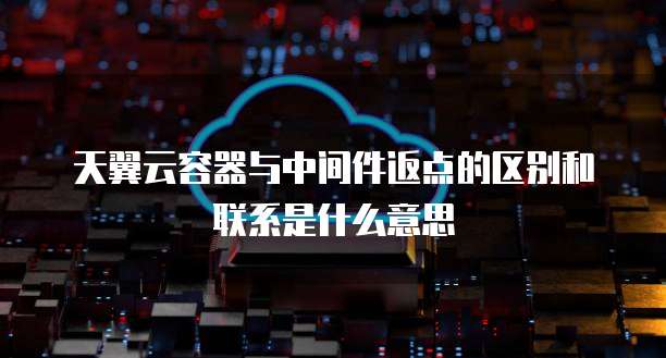 天翼云容器与中间件返点的区别和联系是什么意思
