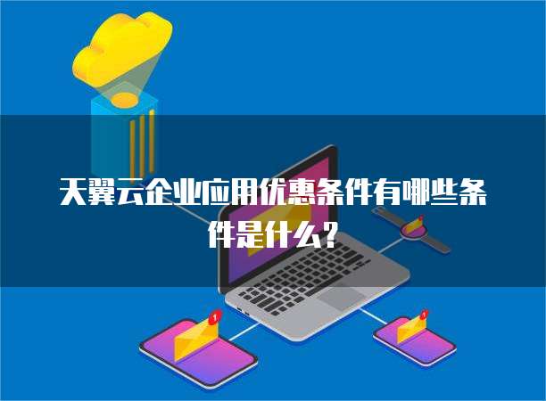 天翼云企业应用优惠条件有哪些条件是什么?