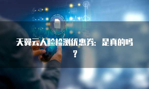 天翼云人脸检测优惠券：是真的吗？