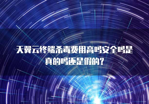 天翼云终端杀毒费用高吗安全吗是真的吗还是假的？