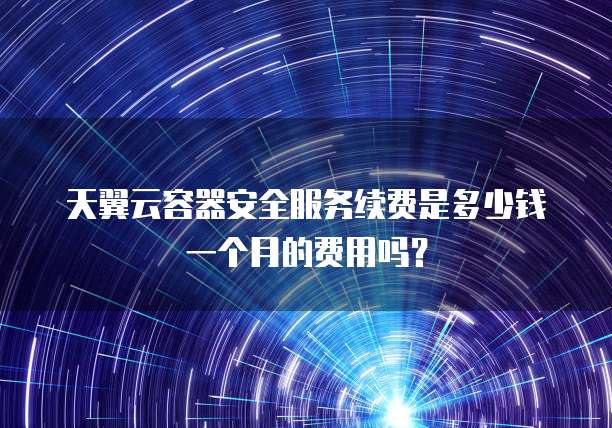 天翼云容器安全服务续费是多少钱一个月的费用吗?
