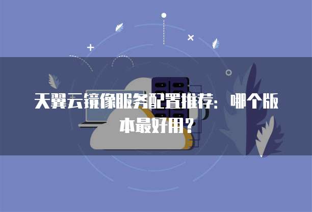 天翼云镜像服务配置推荐:哪个版本最好用?