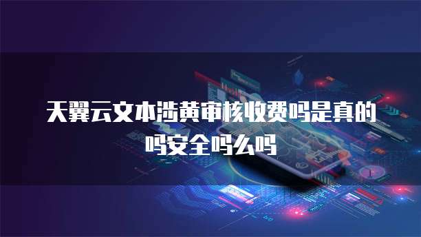 天翼云文本涉黄审核收费吗是真的吗安全吗么吗