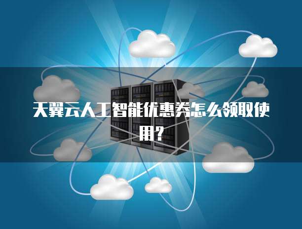 天翼云人工智能优惠券怎么领取使用？