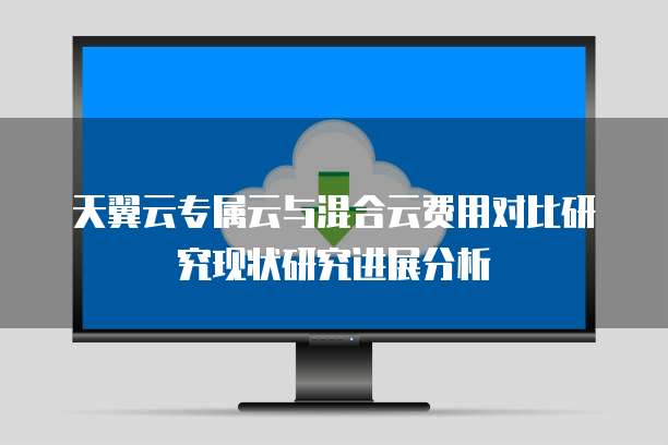 天翼云专属云与混合云费用对比研究现状研究进展分析