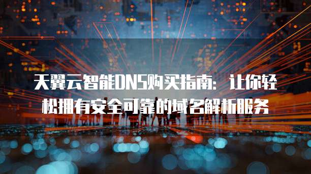 天翼云智能DNS购买指南:让你轻松拥有安全可靠的域名解析服务