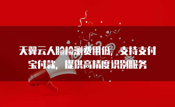 天翼云人脸检测费用低,支持支付宝付款,提供高精度识别服务