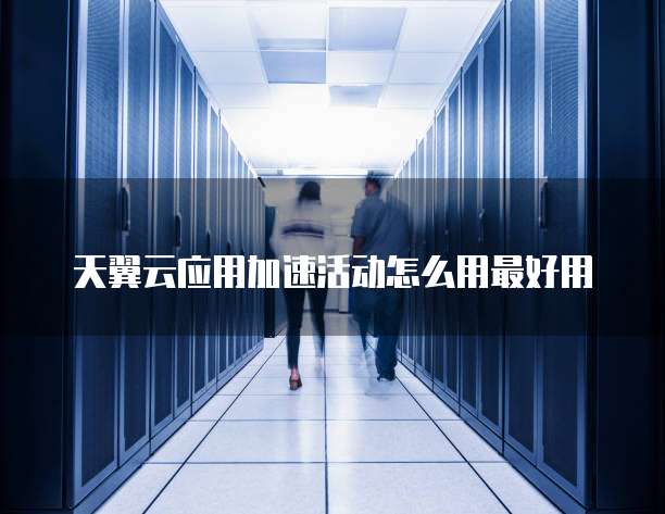天翼云应用加速活动怎么用最好用