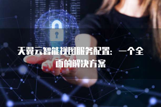天翼云智能视图服务配置:一个全面的解决方案