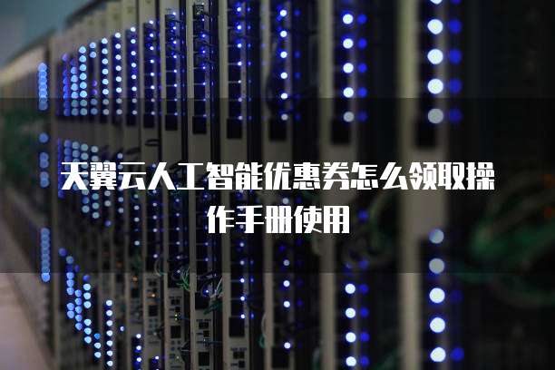 天翼云人工智能优惠券怎么领取操作手册使用