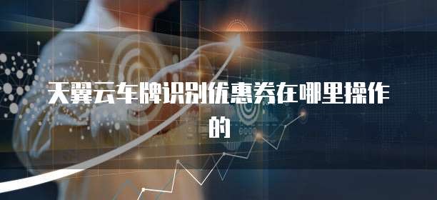 天翼云车牌识别优惠券在哪里操作的